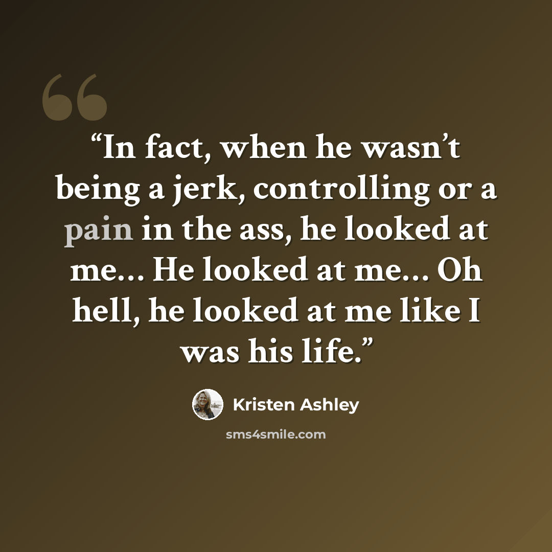 “In fact, when he wasn’t being a jerk, controlling or a pain in the ass, he looked at me… He looked at me… Oh hell, he looked at me like I was his life.” quote by Kristen Ashley