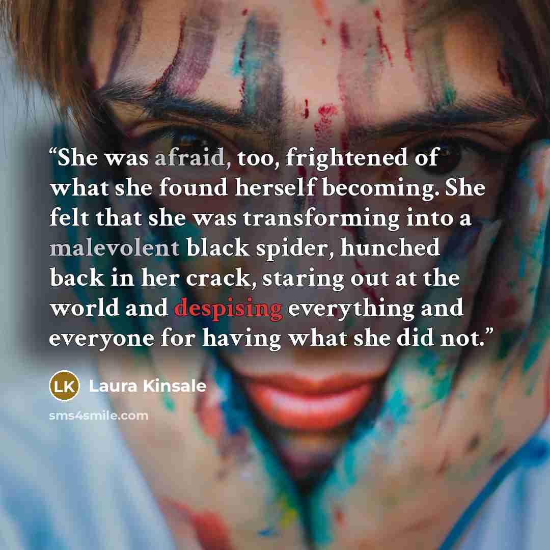 “She was afraid, too, frightened of what she found herself becoming. She felt that she was transforming into a malevolent black spider, hunched back in her crack, staring out at the world and despising everything and everyone for having what she did not.” quote by Laura Kinsale