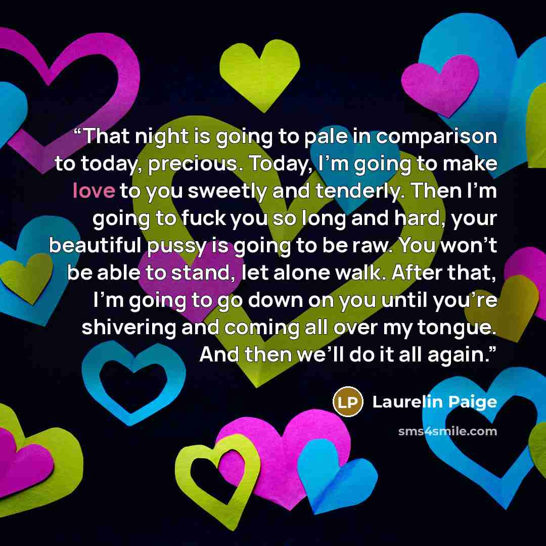 “That night is going to pale in comparison to today, precious. Today, I’m going to make love to you sweetly and tenderly. Then I’m going to fuck you so long and hard, your beautiful pussy is going to be raw. You won’t be able to stand, let alone walk. After that, I’m going to go down on you until…” quote by Laurelin Paige