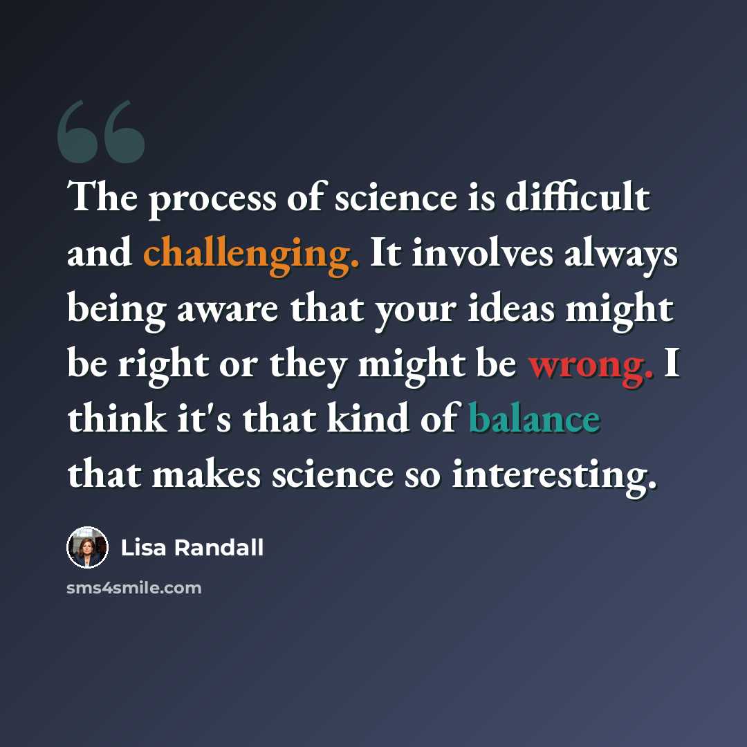 “The process of science is difficult and challenging. It involves always being aware that your ideas might be right or they might be wrong. I think it's that kind of balance that makes science so interesting.” quote by Lisa Randall