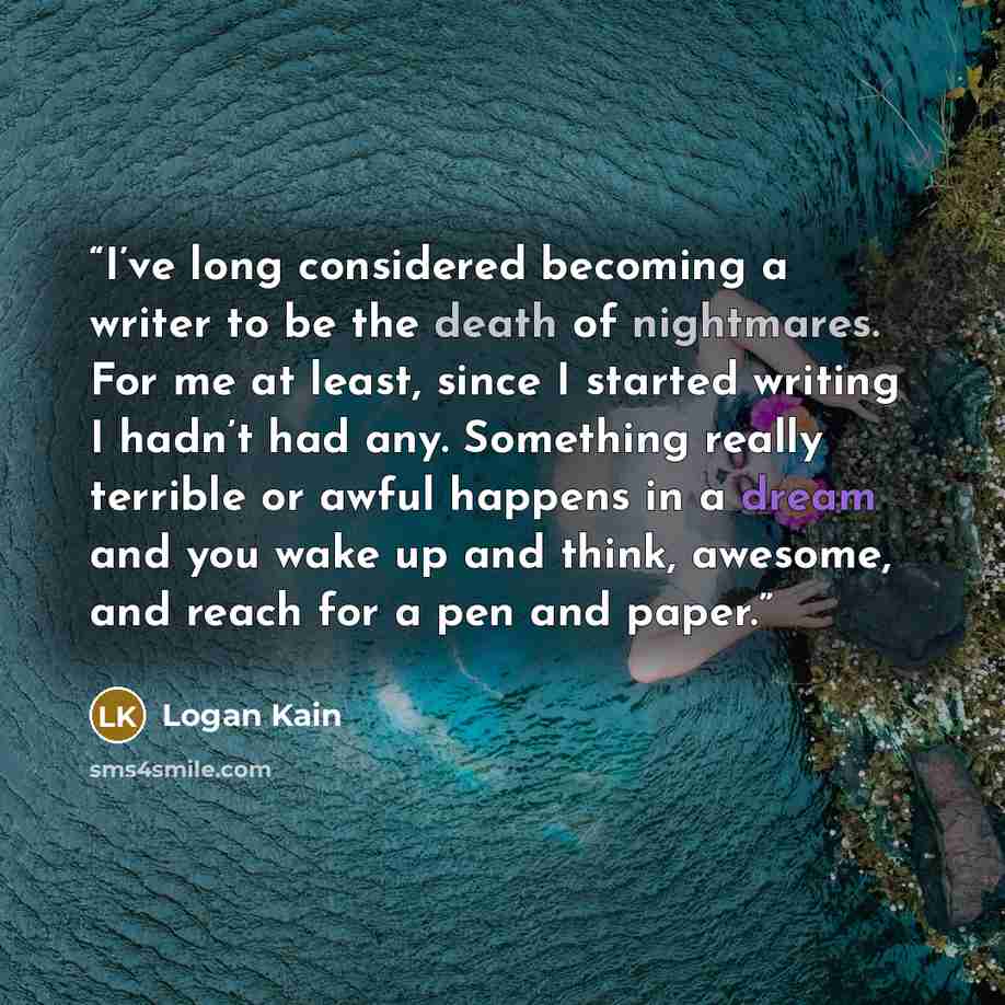 “I’ve long considered becoming a writer to be the death of nightmares. For me at least, since I started writing I hadn’t had any. Something really terrible or awful happens in a dream and you wake up and think, awesome, and reach for a pen and paper.” quote by Logan Kain