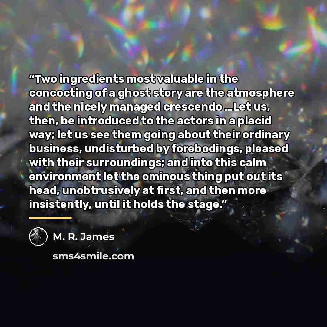 “Two ingredients most valuable in the concocting of a ghost story are the atmosphere and the nicely managed crescendo …Let us, then, be introduced to the actors in a placid way; let us see them going about their ordinary business, undisturbed by forebodings, pleased with their surroundings; and…” quote by M. R. James