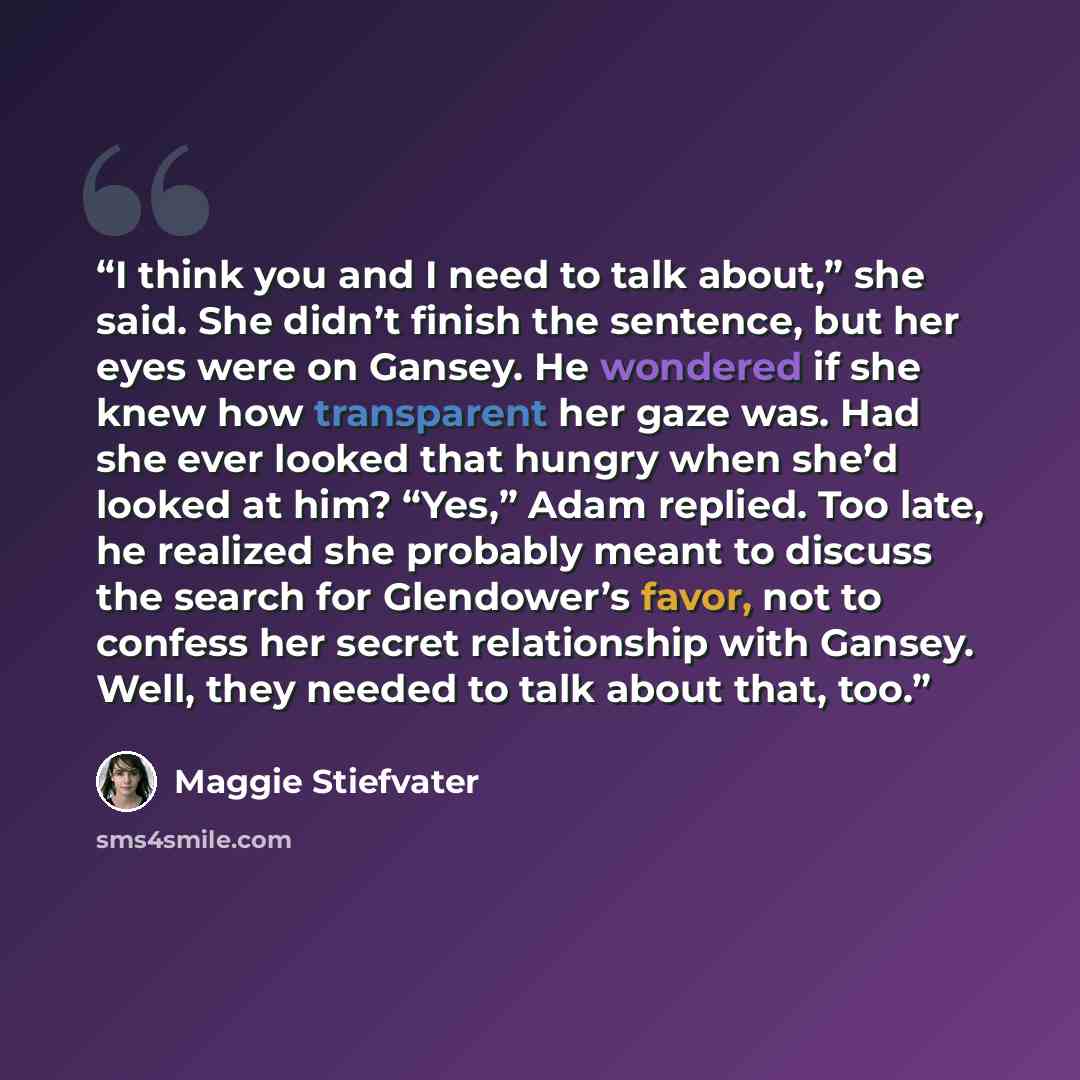 “I think you and I need to talk about,” she said. She didn’t finish the sentence, but her eyes were on Gansey. He wondered if she knew how transparent her gaze was. Had she ever looked that hungry when she’d looked at him? “Yes,” Adam replied. Too late, he realized she probably meant to discuss the…” quote by Maggie Stiefvater
