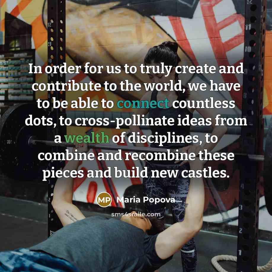 “In order for us to truly create and contribute to the world, we have to be able to connect countless dots, to cross-pollinate ideas from a wealth of disciplines, to combine and recombine these pieces and build new castles.” quote by Maria Popova