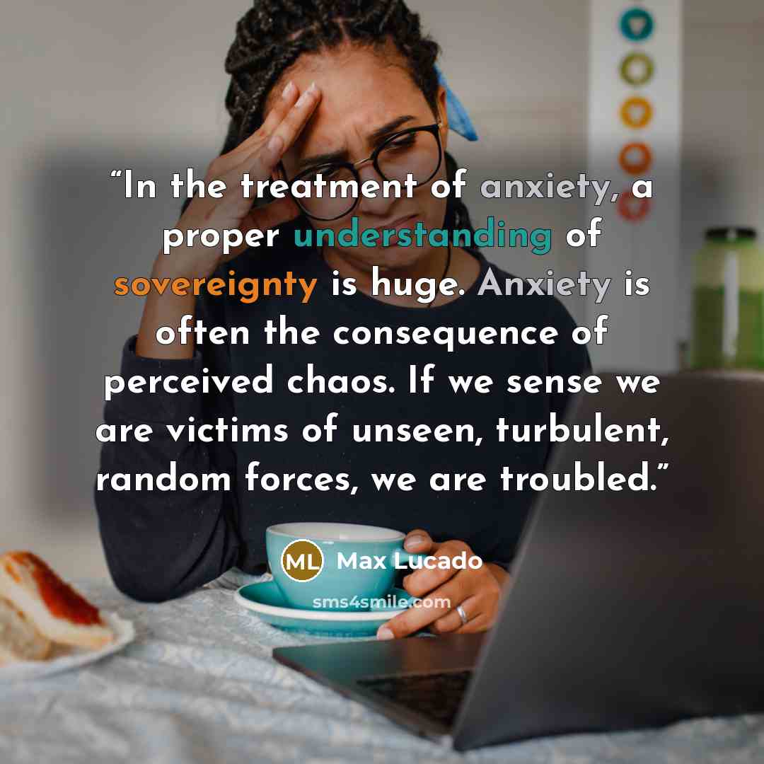 “In the treatment of anxiety, a proper understanding of sovereignty is huge. Anxiety is often the consequence of perceived chaos. If we sense we are victims of unseen, turbulent, random forces, we are troubled.” quote by Max Lucado