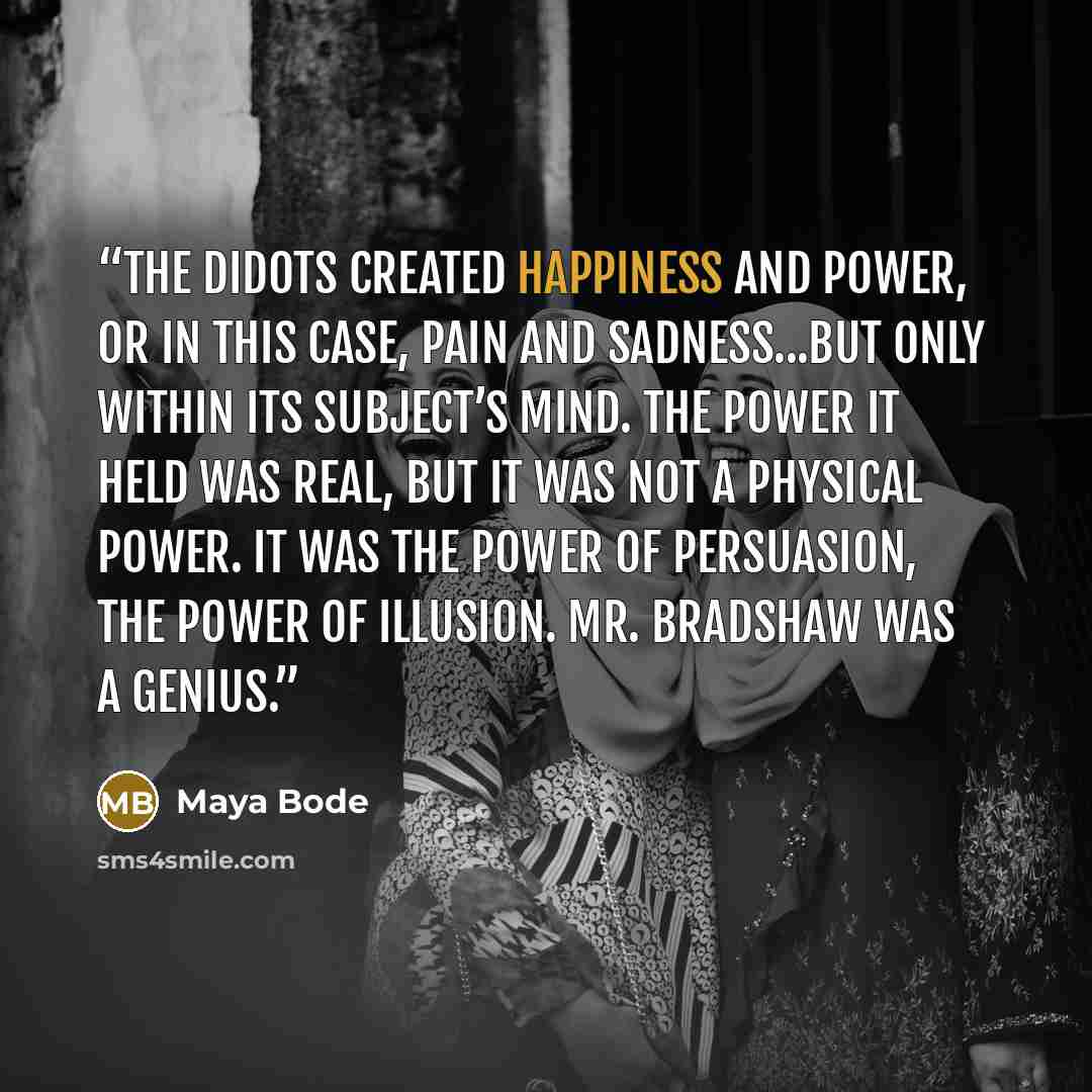 “The Didots created happiness and power, or in this case, pain and sadness...but only within its subject’s mind. The power it held was real, but it was not a physical power. It was the power of persuasion, the power of illusion. Mr. Bradshaw was a genius.” quote by Maya Bode