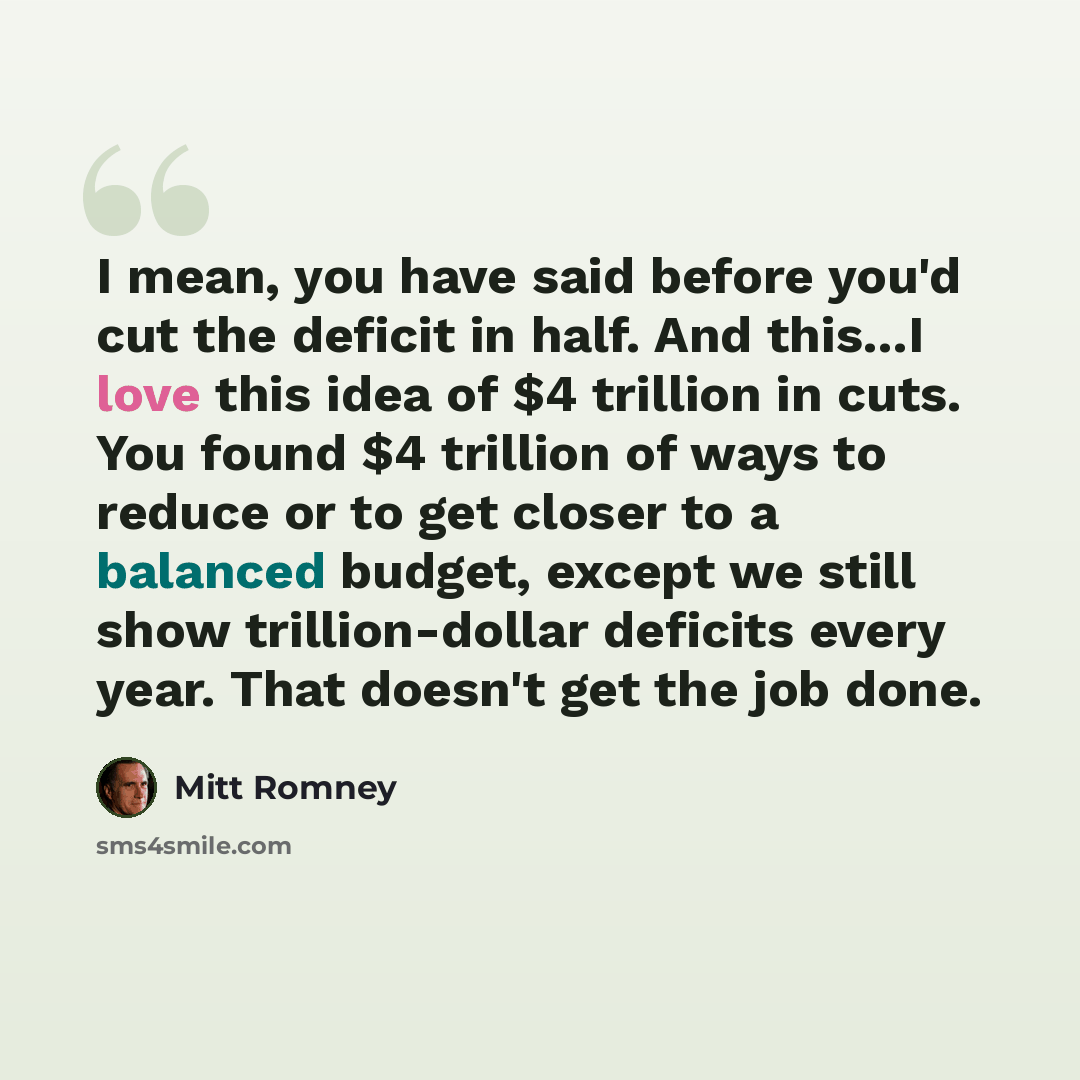 “I mean, you have said before you'd cut the deficit in half. And this...I love this idea of $4 trillion in cuts. You found $4 trillion of ways to reduce or to get closer to a balanced budget, except we still show trillion-dollar deficits every year. That doesn't get the job done.” quote by Mitt Romney