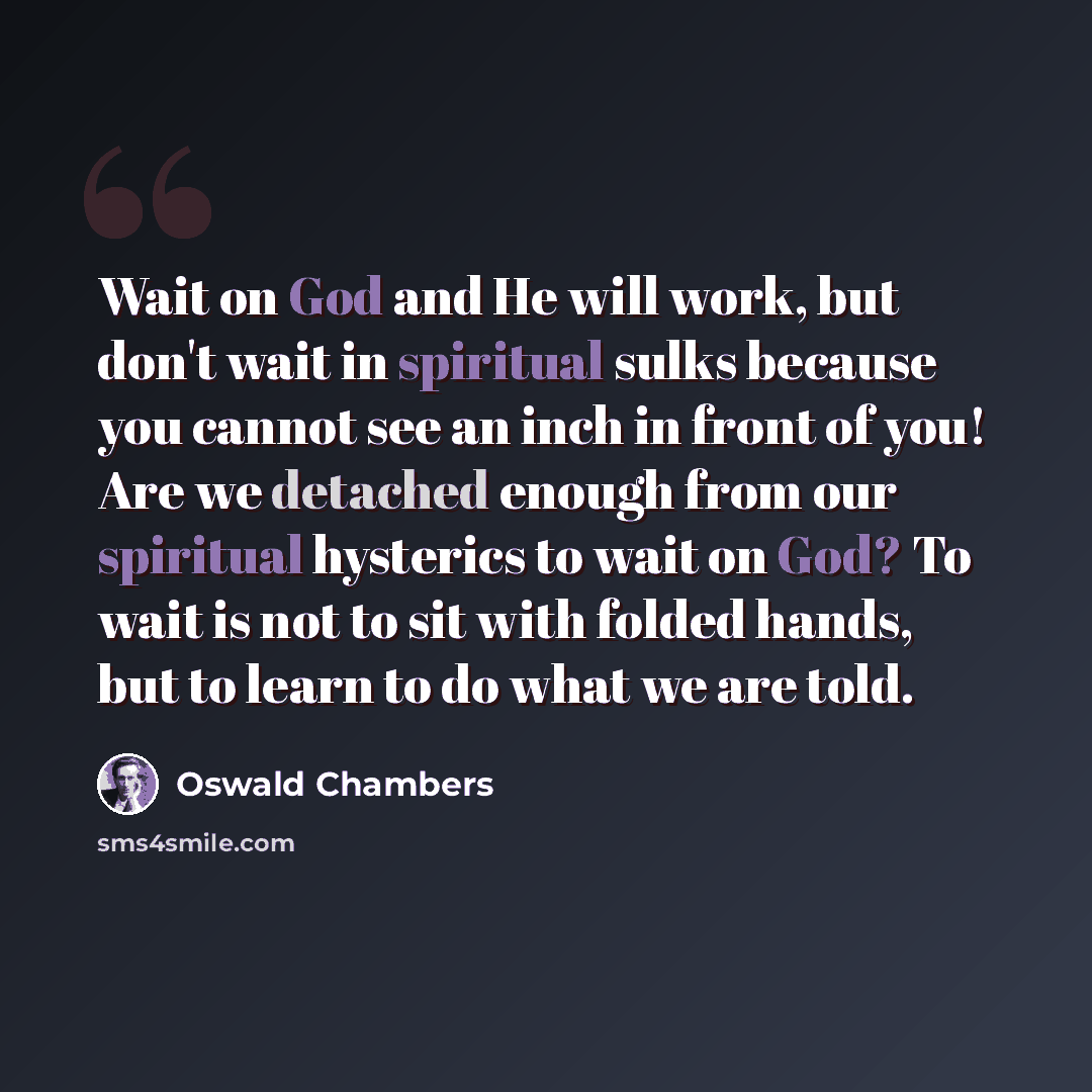 “Wait on God and He will work, but don't wait in spiritual sulks because you cannot see an inch in front of you! Are we detached enough from our spiritual hysterics to wait on God? To wait is not to sit with folded hands, but to learn to do what we are told.” quote by Oswald Chambers