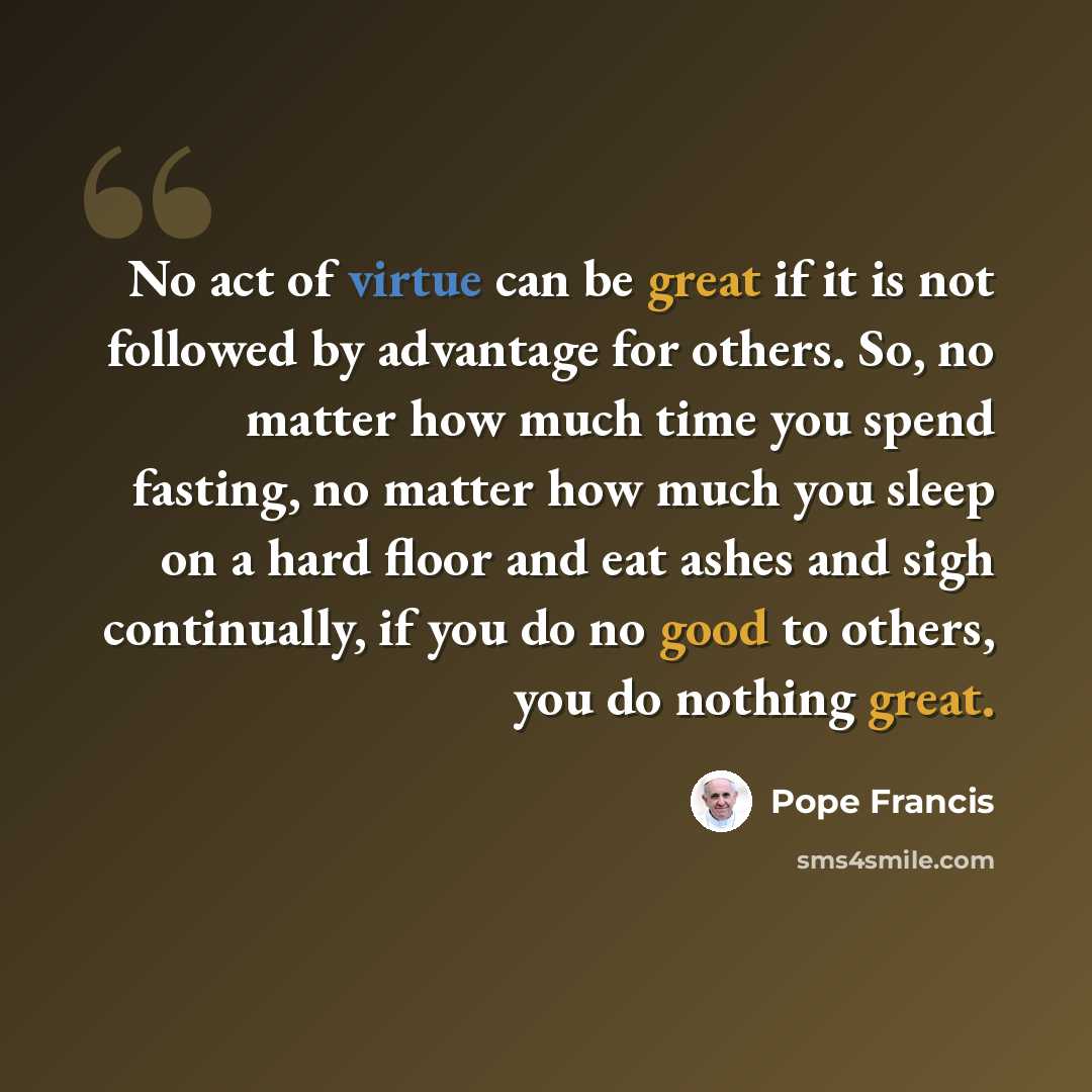 “No act of virtue can be great if it is not followed by advantage for others. So, no matter how much time you spend fasting, no matter how much you sleep on a hard floor and eat ashes and sigh continually, if you do no good to others, you do nothing great.” quote by Pope Francis