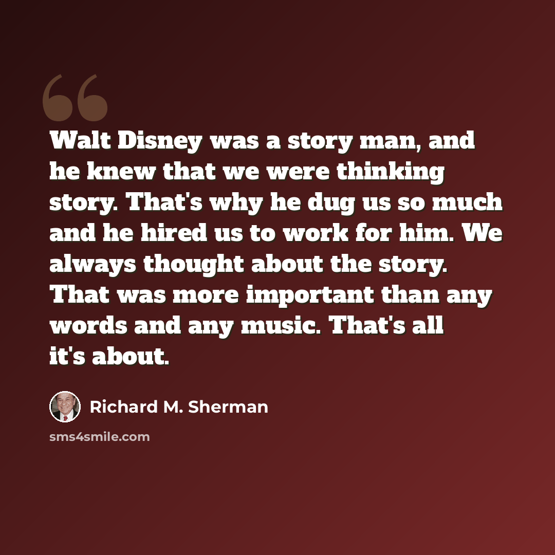 “Walt Disney was a story man, and he knew that we were thinking story. That's why he dug us so much and he hired us to work for him. We always thought about the story. That was more important than any words and any music. That's all it's about.” quote by Richard M. Sherman
