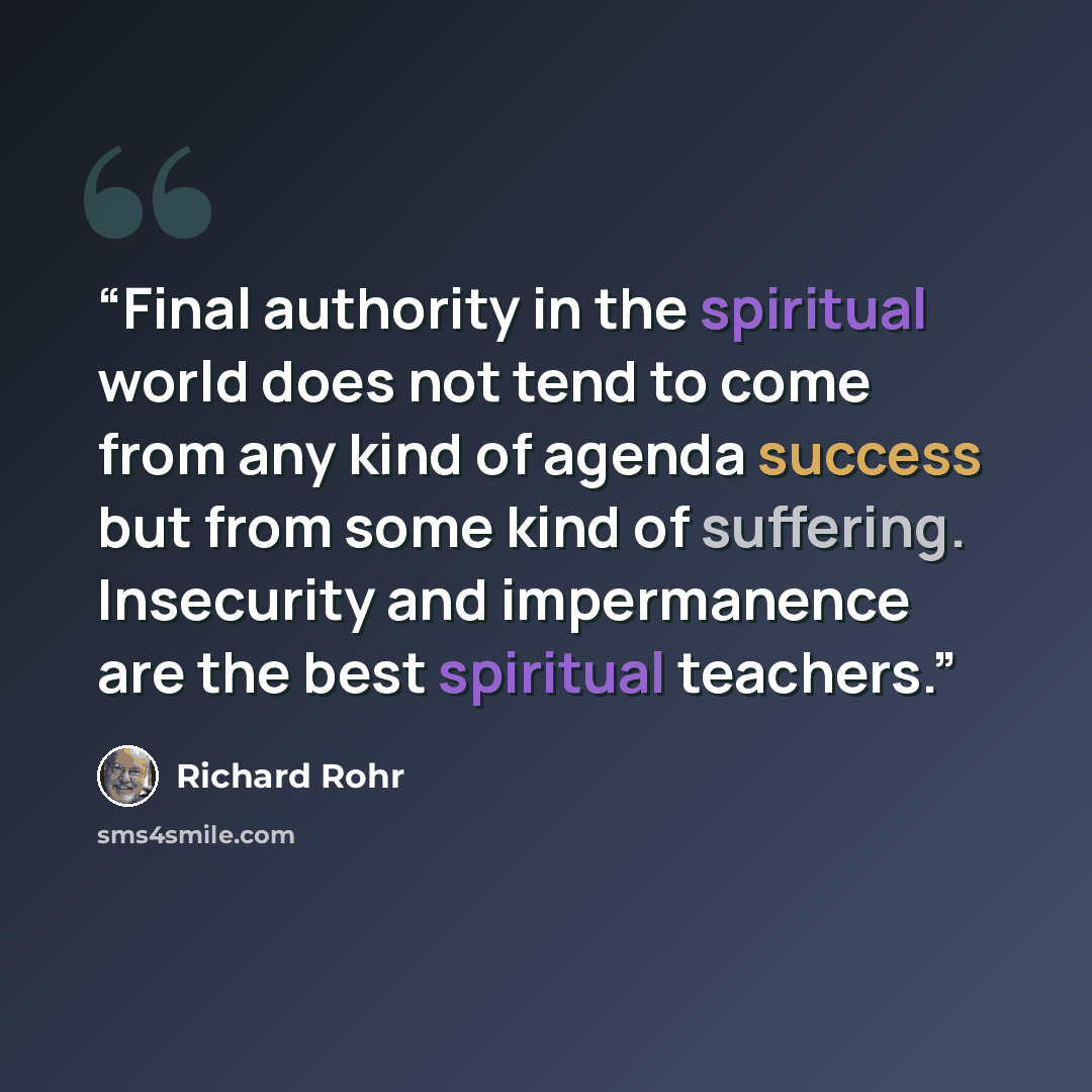 “Final authority in the spiritual world does not tend to come from any kind of agenda success but from some kind of suffering. Insecurity and impermanence are the best spiritual teachers.” quote by Richard Rohr