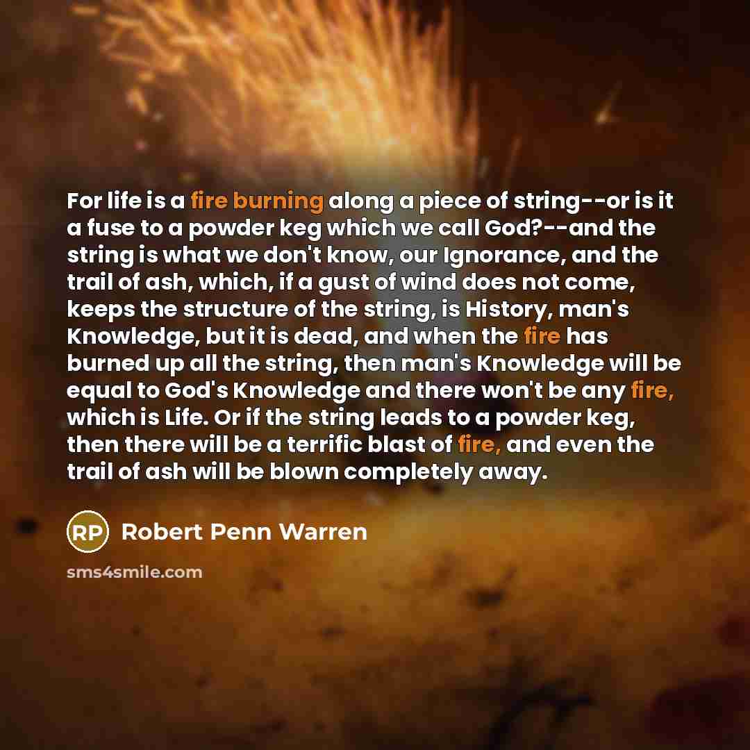 “For life is a fire burning along a piece of string--or is it a fuse to a powder keg which we call God?--and the string is what we don't know, our Ignorance, and the trail of ash, which, if a gust of wind does not come, keeps the structure of the string, is History, man's Knowledge, but it is dead…” quote by Robert Penn Warren
