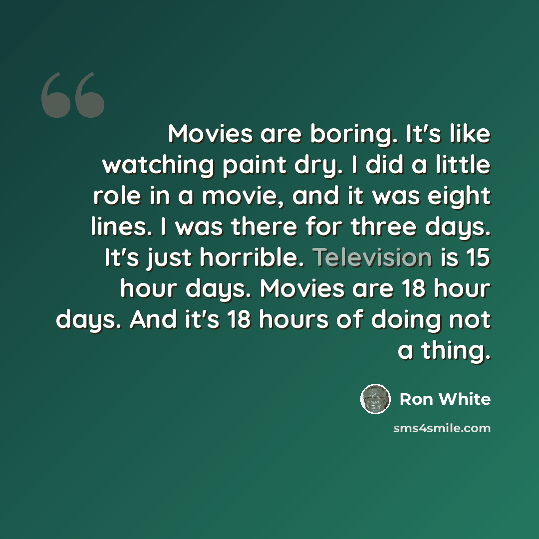 “Movies are boring. It's like watching paint dry. I did a little role in a movie, and it was eight lines. I was there for three days. It's just horrible. Television is 15 hour days. Movies are 18 hour days. And it's 18 hours of doing not a thing.” quote by Ron White