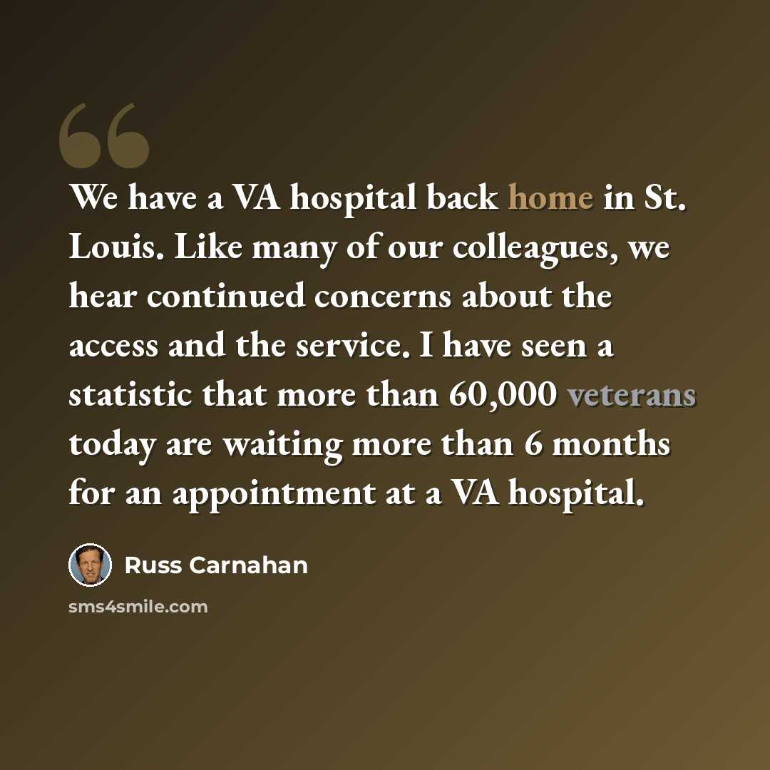 “We have a VA hospital back home in St. Louis. Like many of our colleagues, we hear continued concerns about the access and the service. I have seen a statistic that more than 60,000 veterans today are waiting more than 6 months for an appointment at a VA hospital.” quote by Russ Carnahan