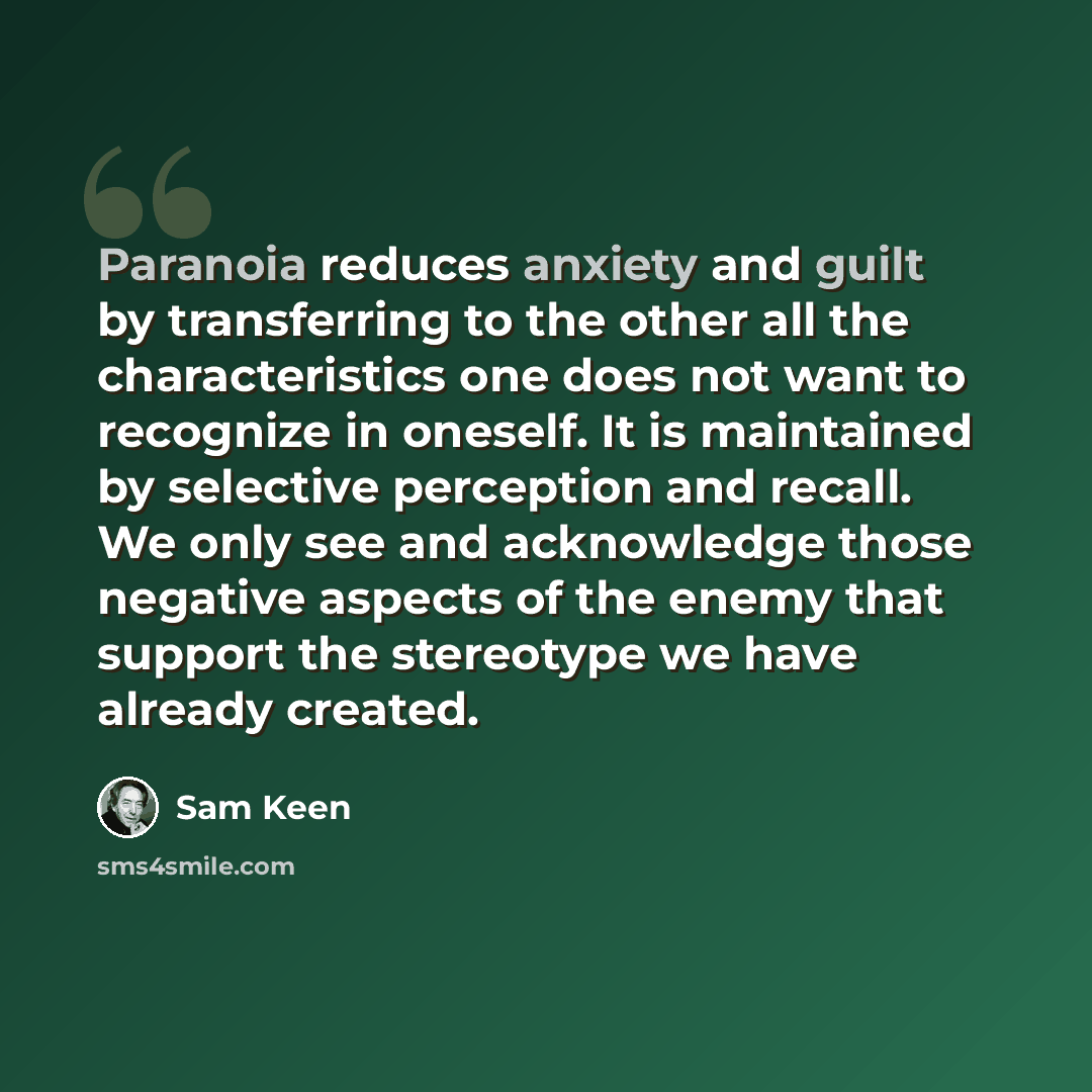 “Paranoia reduces anxiety and guilt by transferring to the other all the characteristics one does not want to recognize in oneself. It is maintained by selective perception and recall. We only see and acknowledge those negative aspects of the enemy that support the stereotype we have already created.” quote by Sam Keen