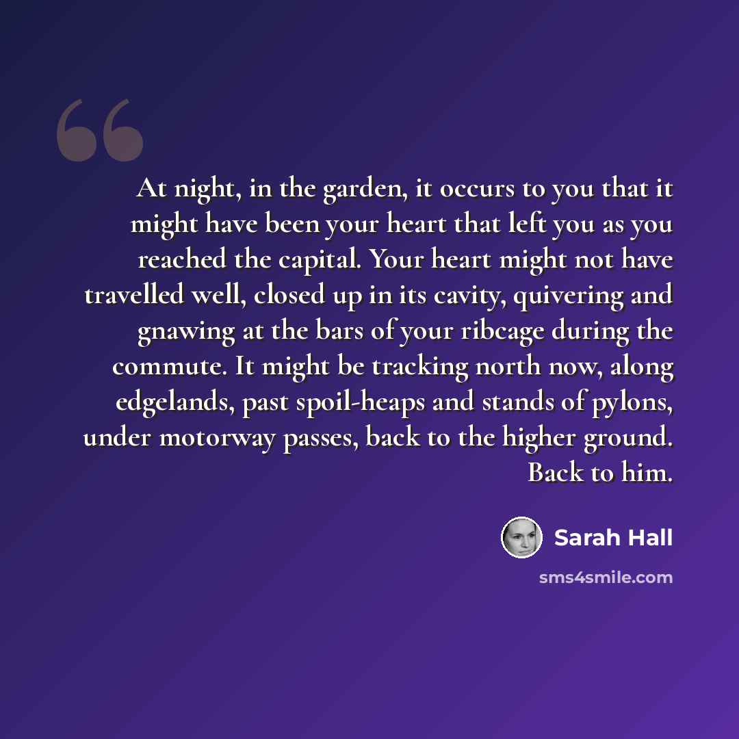 “At night, in the garden, it occurs to you that it might have been your heart that left you as you reached the capital. Your heart might not have travelled well, closed up in its cavity, quivering and gnawing at the bars of your ribcage during the commute. It might be tracking north now, along…” quote by Sarah Hall