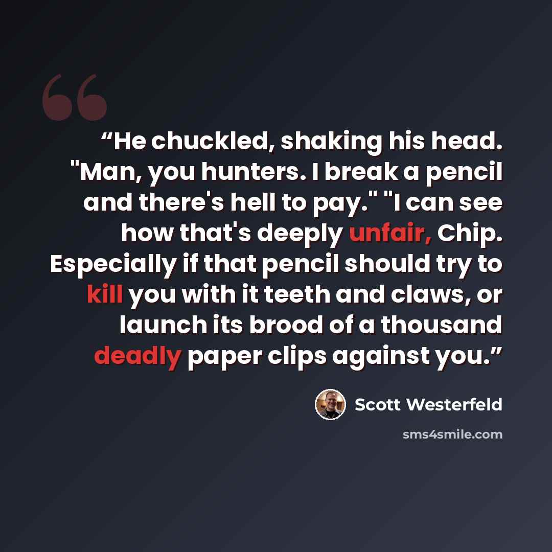 “He chuckled, shaking his head. "Man, you hunters. I break a pencil and there's hell to pay." "I can see how that's deeply unfair, Chip. Especially if that pencil should try to kill you with it teeth and claws, or launch its brood of a thousand deadly paper clips against you.” quote by Scott Westerfeld