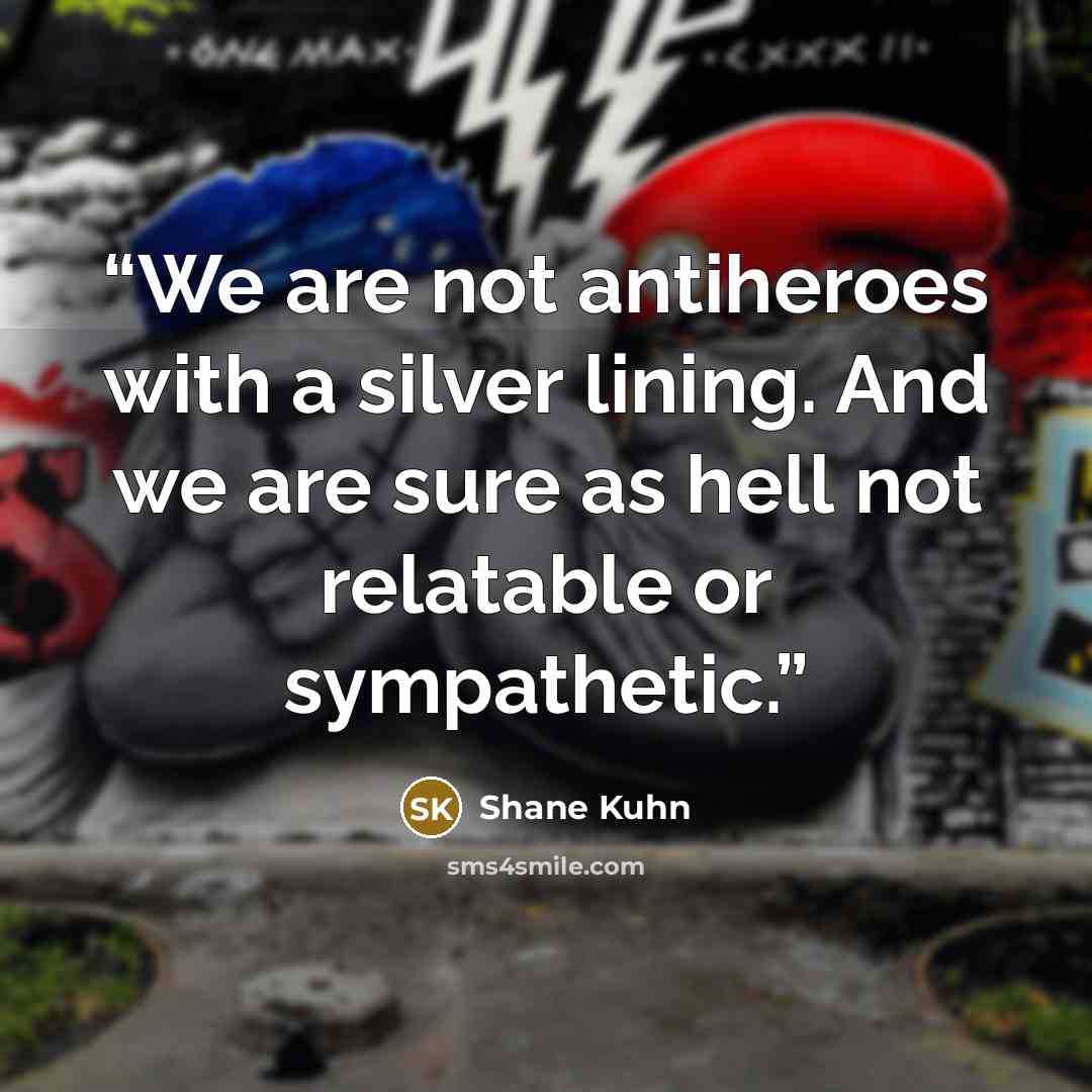“We are not antiheroes with a silver lining. And we are sure as hell not relatable or sympathetic.” quote by Shane Kuhn