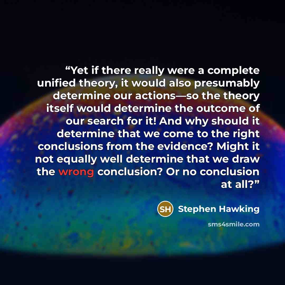 “Yet if there really were a complete unified theory, it would also presumably determine our actions—so the theory itself would determine the outcome of our search for it! And why should it determine that we come to the right conclusions from the evidence? Might it not equally well determine that we…” quote by Stephen Hawking