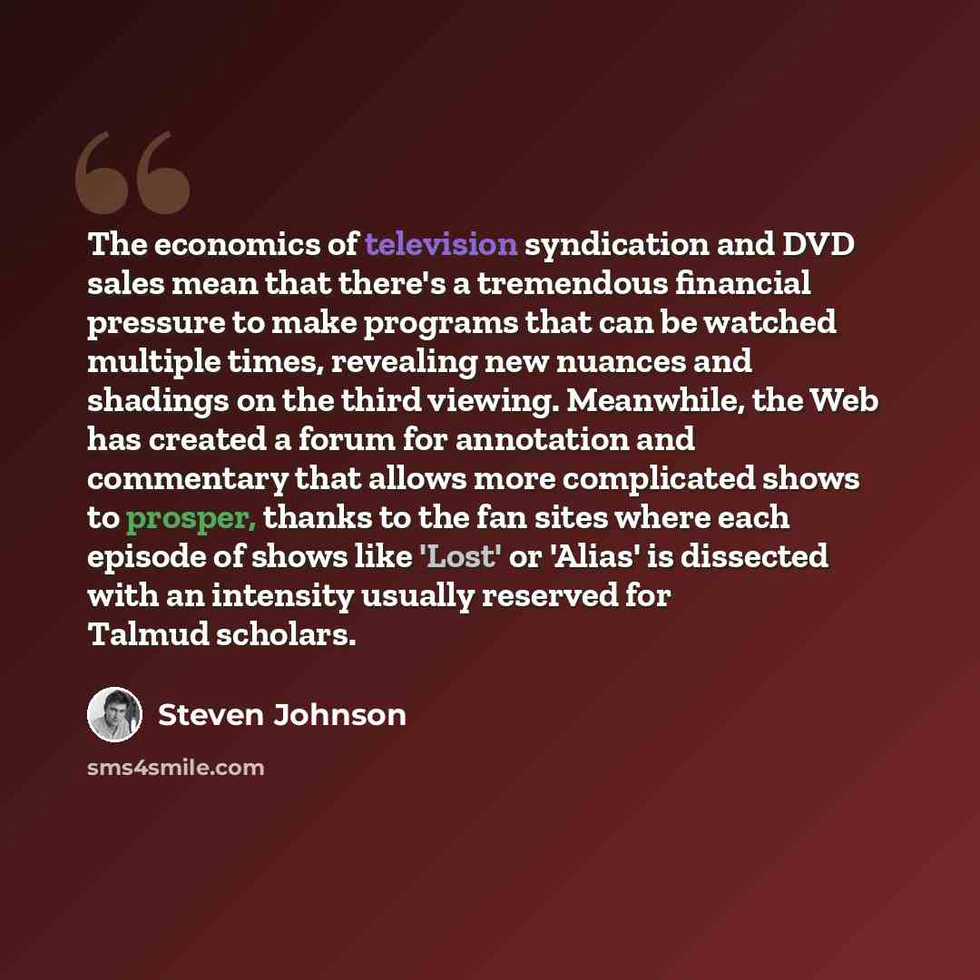 “The economics of television syndication and DVD sales mean that there's a tremendous financial pressure to make programs that can be watched multiple times, revealing new nuances and shadings on the third viewing. Meanwhile, the Web has created a forum for annotation and commentary that allows…” quote by Steven Johnson