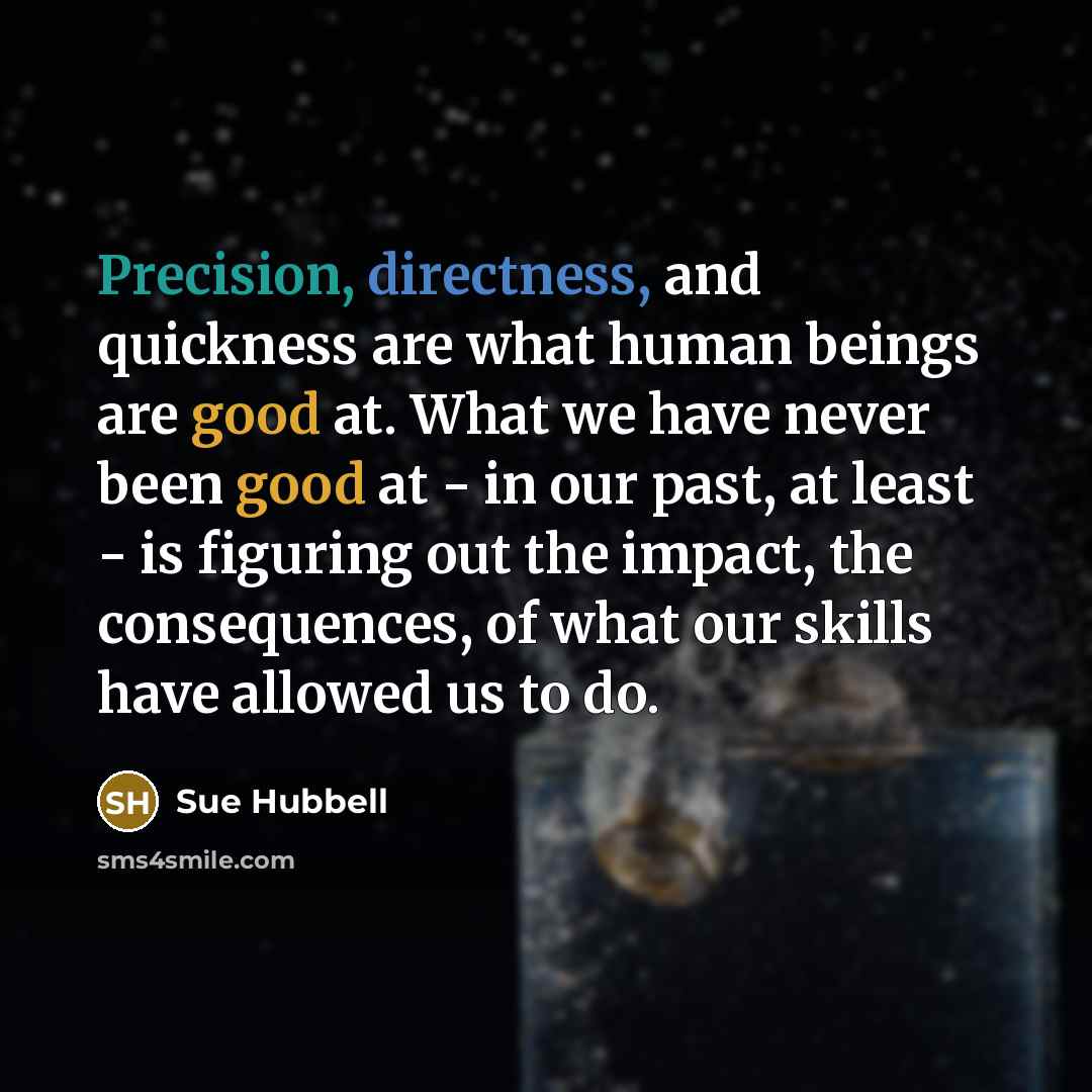 “Precision, directness, and quickness are what human beings are good at. What we have never been good at - in our past, at least - is figuring out the impact, the consequences, of what our skills have allowed us to do.” quote by Sue Hubbell