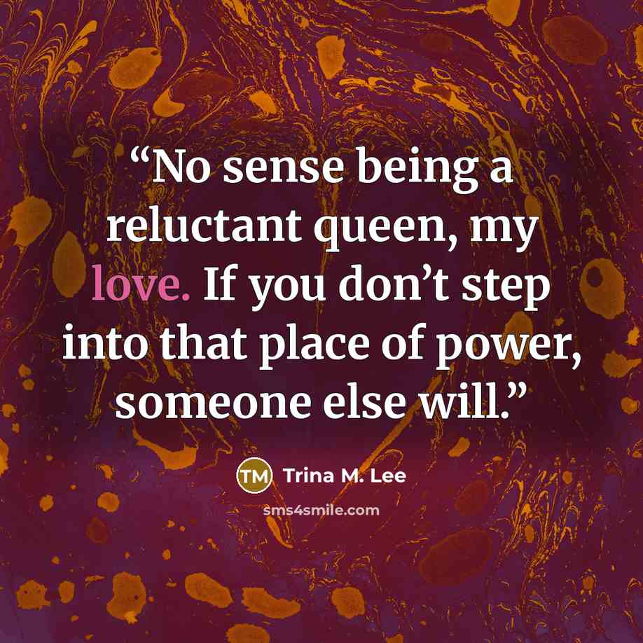 “No sense being a reluctant queen, my love. If you don’t step into that place of power, someone else will.” quote by Trina M. Lee