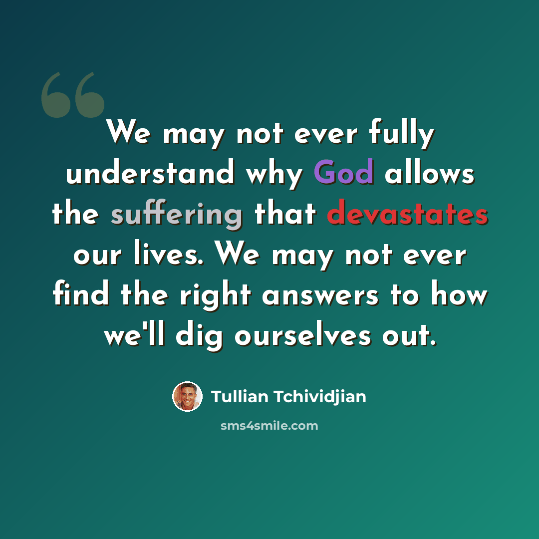 “We may not ever fully understand why God allows the suffering that devastates our lives. We may not ever find the right answers to how we'll dig ourselves out.” quote by Tullian Tchividjian