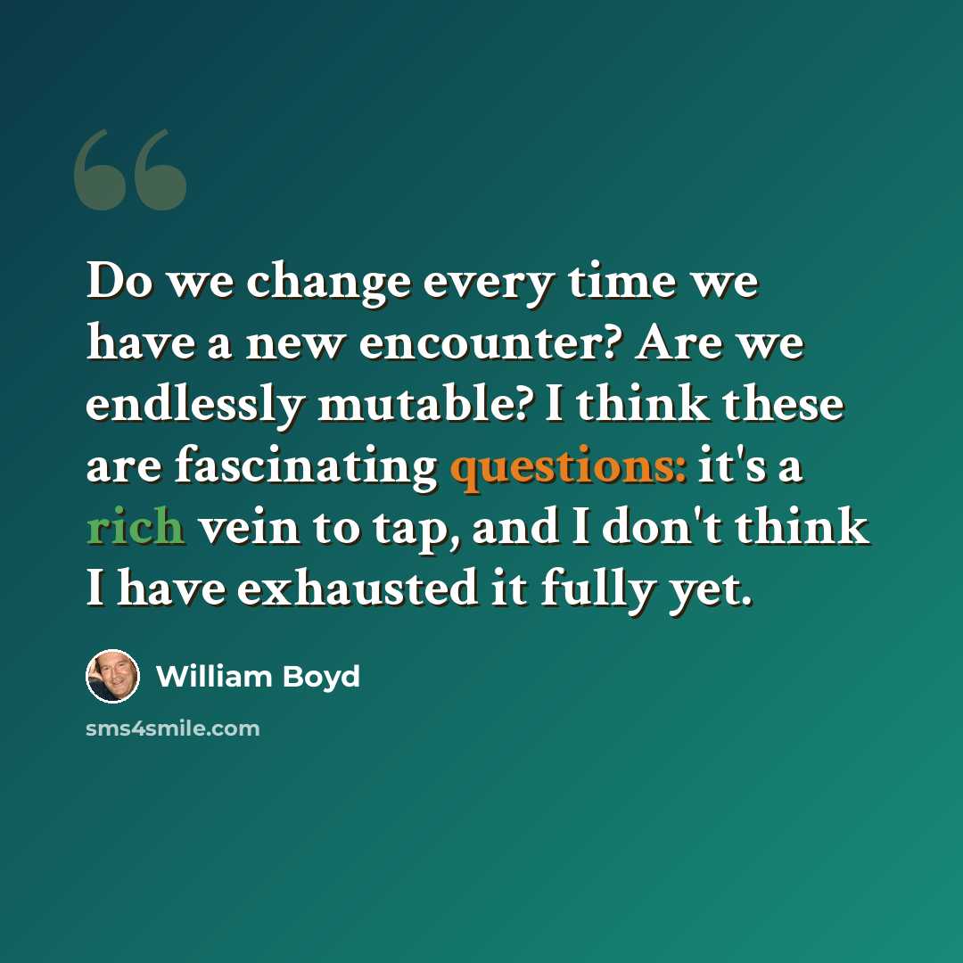 “Do we change every time we have a new encounter? Are we endlessly mutable? I think these are fascinating questions: it's a rich vein to tap, and I don't think I have exhausted it fully yet.” quote by William Boyd