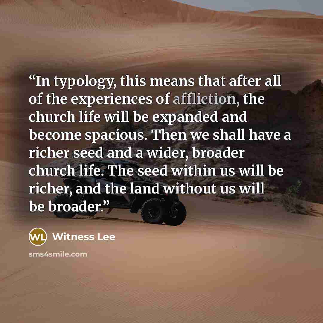 “In typology, this means that after all of the experiences of affliction, the church life will be expanded and become spacious. Then we shall have a richer seed and a wider, broader church life. The seed within us will be richer, and the land without us will be broader.” quote by Witness Lee