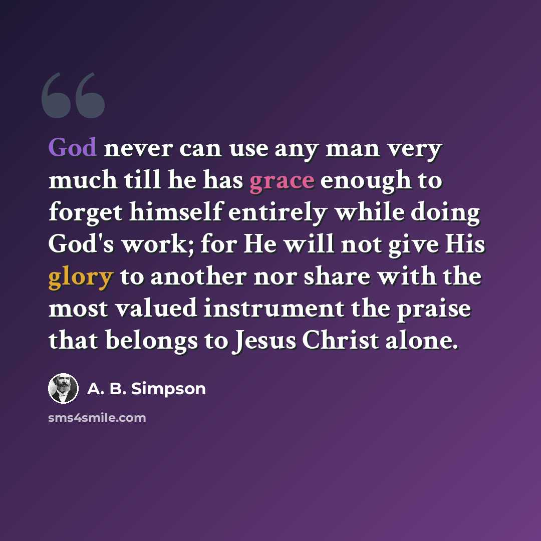 “God never can use any man very much till he has grace enough to forget himself entirely while doing God's work; for He will not give His glory to another nor share with the most valued instrument the praise that belongs to Jesus Christ alone.” quote by A. B. Simpson