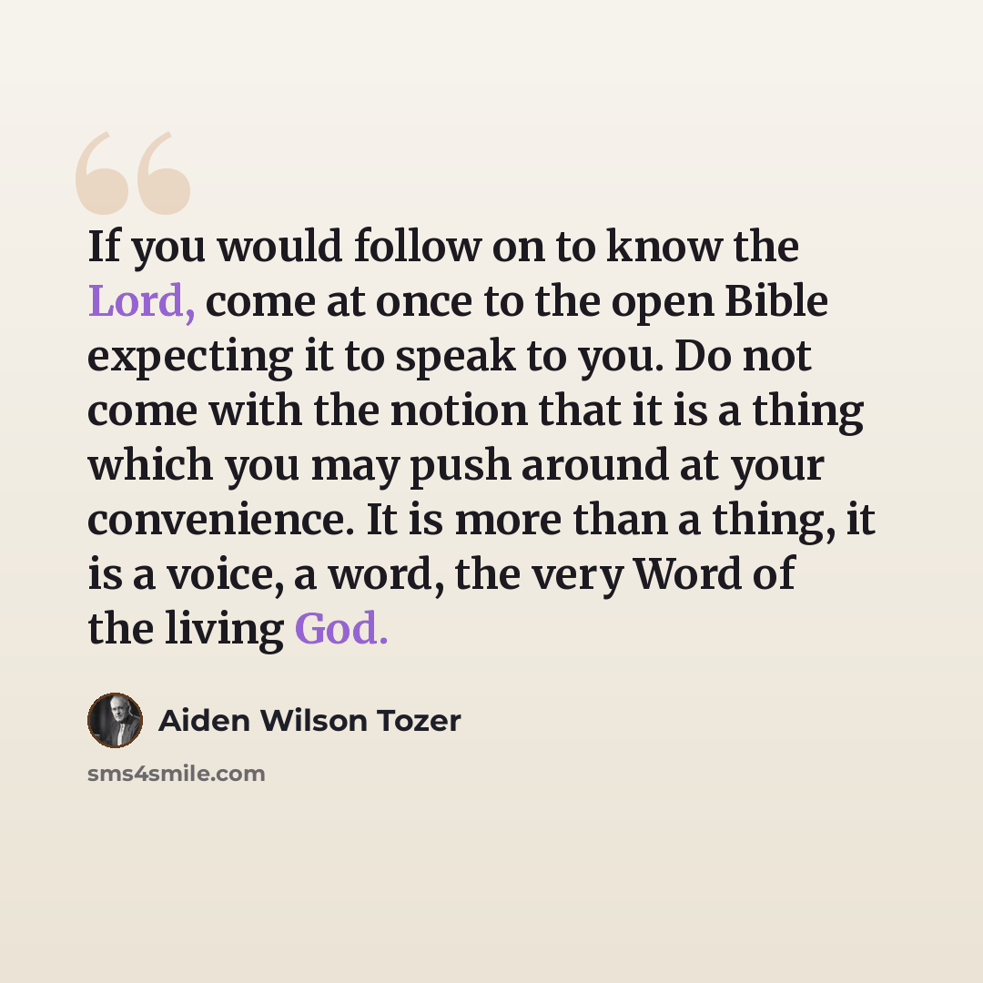 “If you would follow on to know the Lord, come at once to the open Bible expecting it to speak to you. Do not come with the notion that it is a thing which you may push around at your convenience. It is more than a thing, it is a voice, a word, the very Word of the living God.” quote by Aiden Wilson Tozer