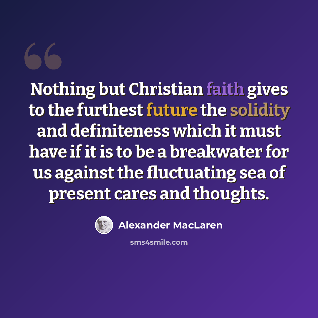 “Nothing but Christian faith gives to the furthest future the solidity and definiteness which it must have if it is to be a breakwater for us against the fluctuating sea of present cares and thoughts.” quote by Alexander MacLaren