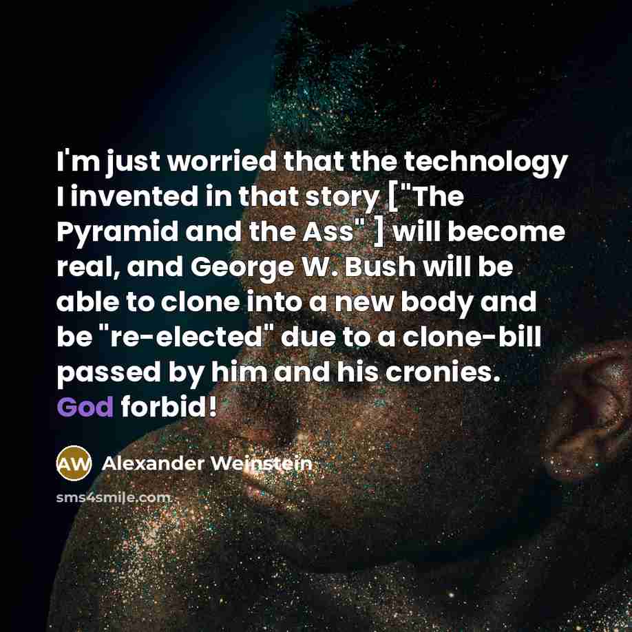 “I'm just worried that the technology I invented in that story ["The Pyramid and the Ass" ] will become real, and George W. Bush will be able to clone into a new body and be "re-elected" due to a clone-bill passed by him and his cronies. God forbid!” quote by Alexander Weinstein