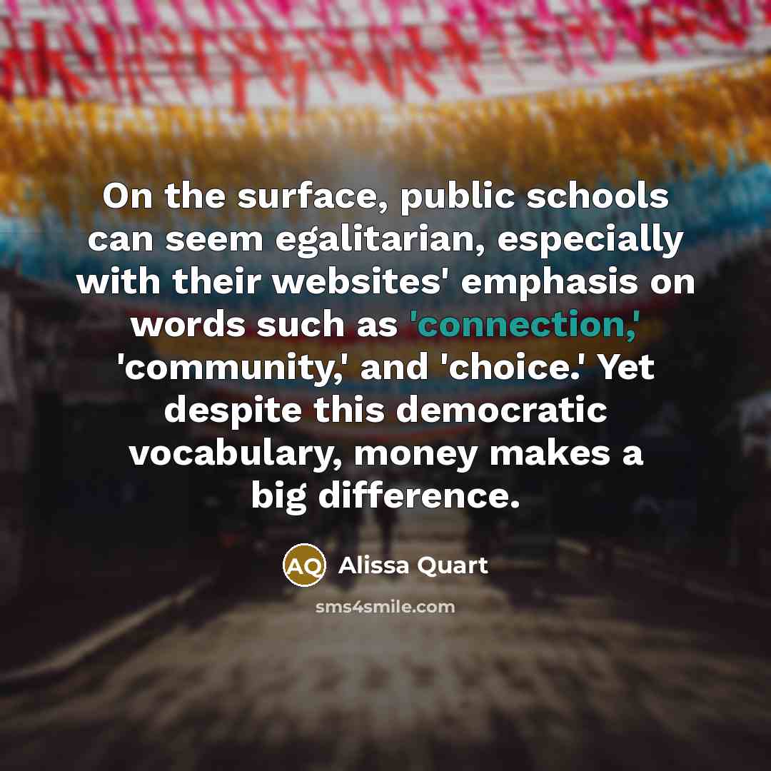 “On the surface, public schools can seem egalitarian, especially with their websites' emphasis on words such as 'connection,' 'community,' and 'choice.' Yet despite this democratic vocabulary, money makes a big difference.” quote by Alissa Quart