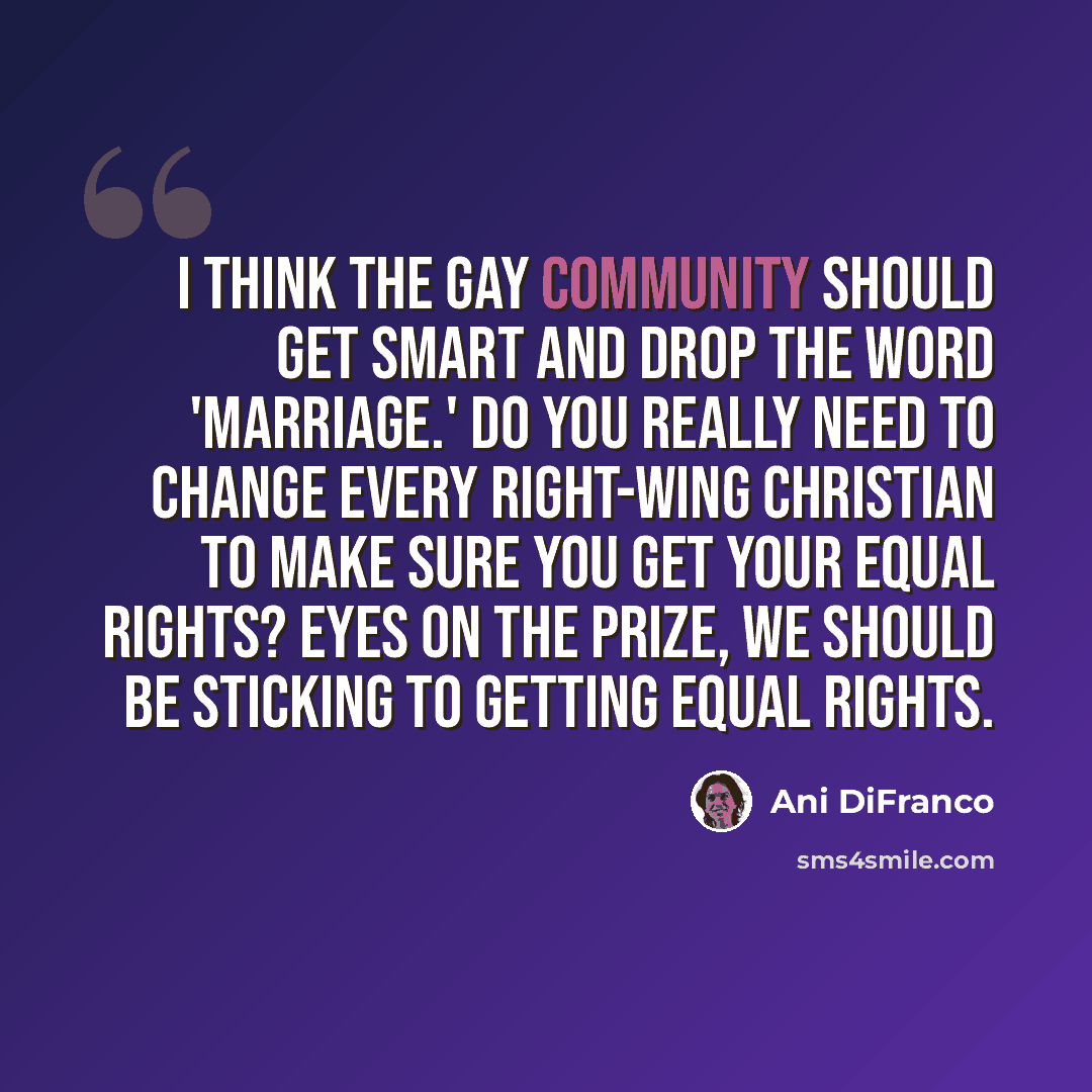 “I think the gay community should get smart and drop the word 'marriage.' Do you really need to change every right-wing Christian to make sure you get your equal rights? Eyes on the prize, we should be sticking to getting equal rights.” quote by Ani DiFranco