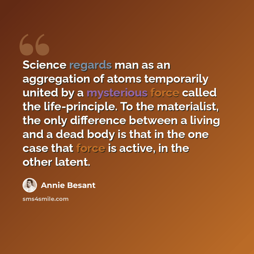 “Science regards man as an aggregation of atoms temporarily united by a mysterious force called the life-principle. To the materialist, the only difference between a living and a dead body is that in the one case that force is active, in the other latent.” quote by Annie Besant