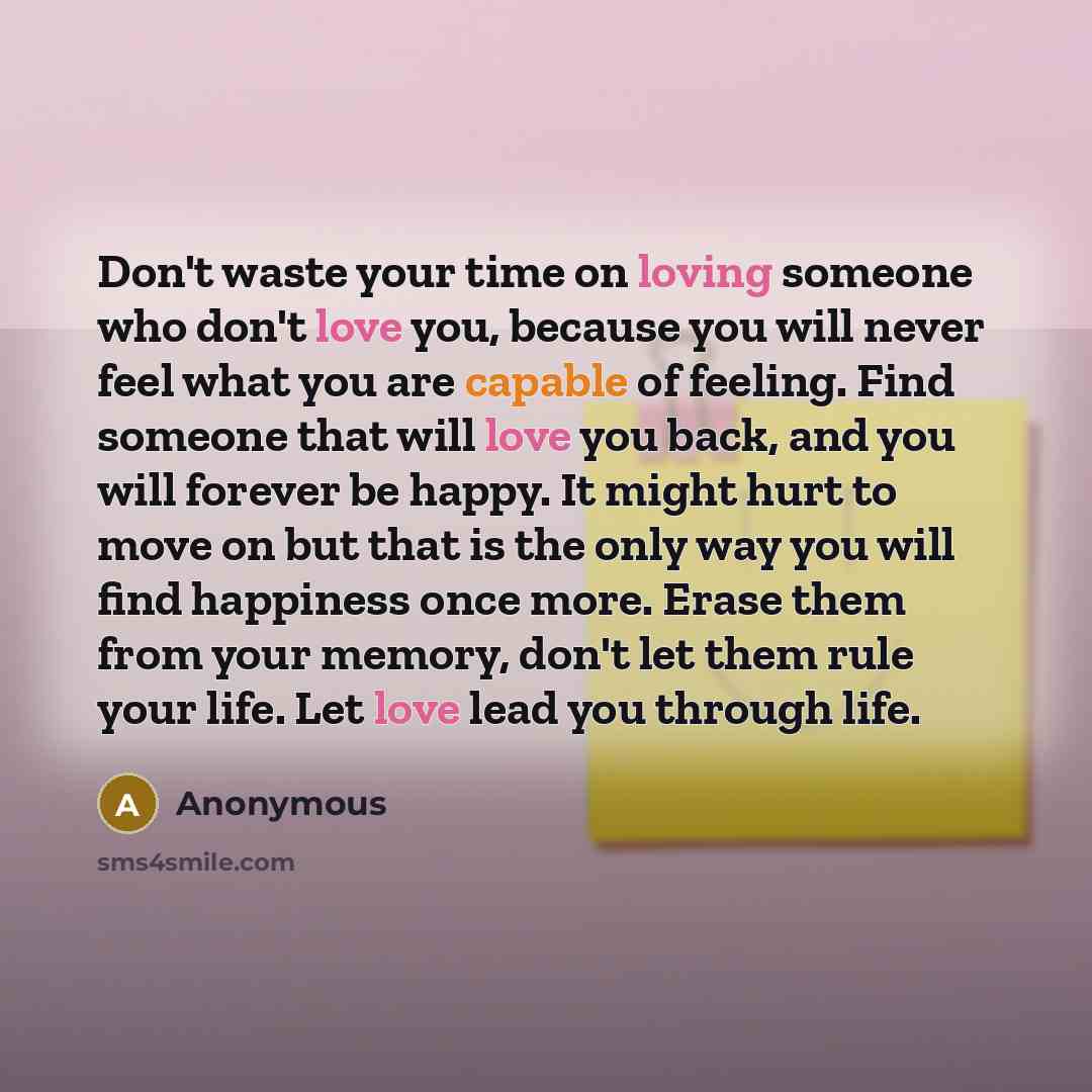 “Don't waste your time on loving someone who don't love you, because you will never feel what you are capable of feeling. Find someone that will love you back, and you will forever be happy. It might hurt to move on but that is the only way you will find happiness once more. Erase them from your…” quote by Anonymous