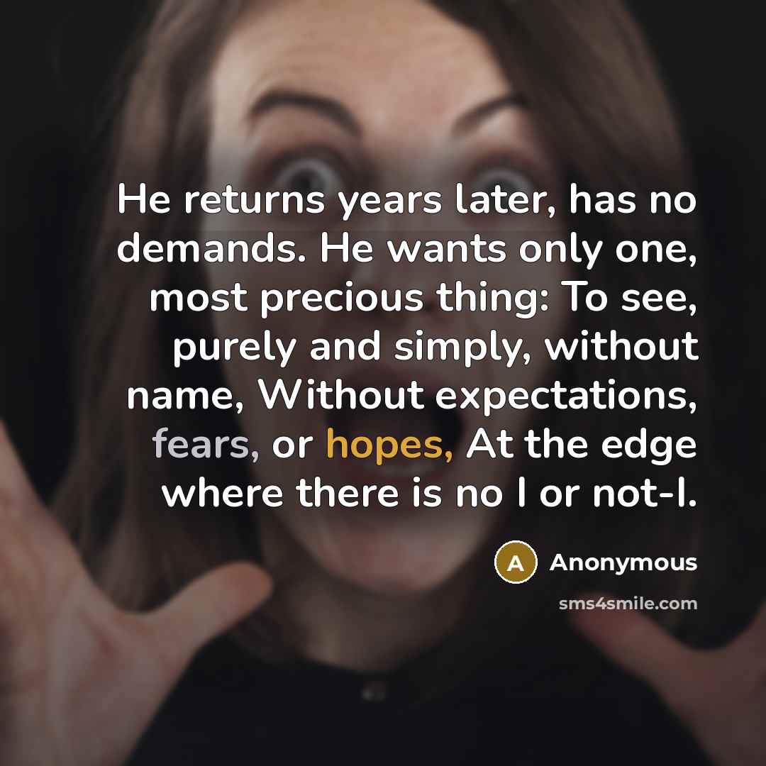 “He returns years later, has no demands. He wants only one, most precious thing: To see, purely and simply, without name, Without expectations, fears, or hopes, At the edge where there is no I or not-I.” quote by Anonymous