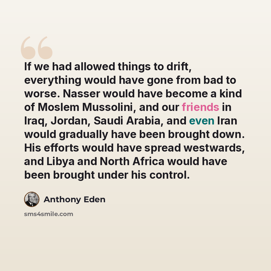 “If we had allowed things to drift, everything would have gone from bad to worse. Nasser would have become a kind of Moslem Mussolini, and our friends in Iraq, Jordan, Saudi Arabia, and even Iran would gradually have been brought down. His efforts would have spread westwards, and Libya and North…” quote by Anthony Eden