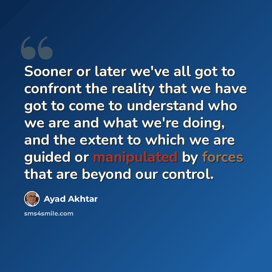 “Sooner or later we've all got to confront the reality that we have got to come to understand who we are and what we're doing, and the extent to which we are guided or manipulated by forces that are beyond our control.” quote by Ayad Akhtar