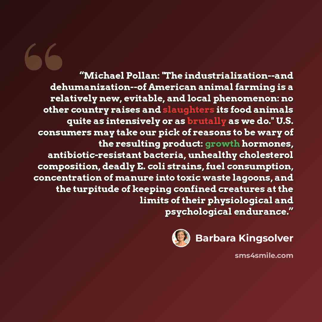 “Michael Pollan: "The industrialization--and dehumanization--of American animal farming is a relatively new, evitable, and local phenomenon: no other country raises and slaughters its food animals quite as intensively or as brutally as we do." U.S. consumers may take our pick of reasons to be wary…” quote by Barbara Kingsolver