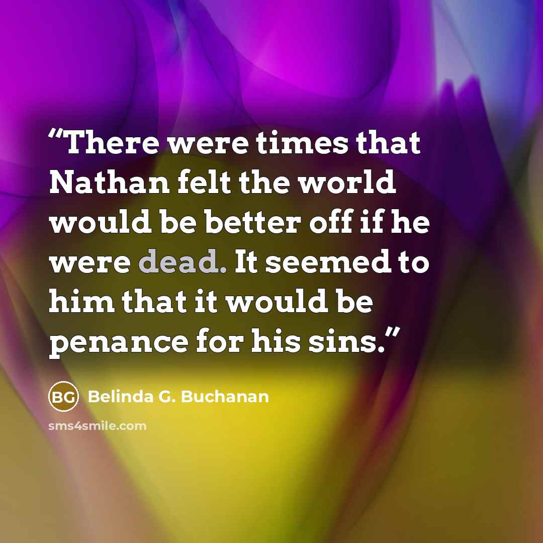 “There were times that Nathan felt the world would be better off if he were dead. It seemed to him that it would be penance for his sins.” quote by Belinda G. Buchanan