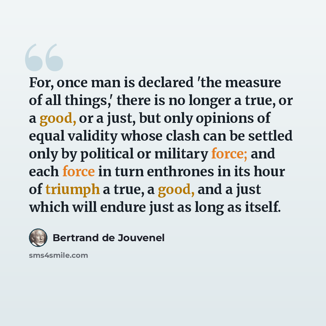 “For, once man is declared 'the measure of all things,' there is no longer a true, or a good, or a just, but only opinions of equal validity whose clash can be settled only by political or military force; and each force in turn enthrones in its hour of triumph a true, a good, and a just which will…” quote by Bertrand de Jouvenel