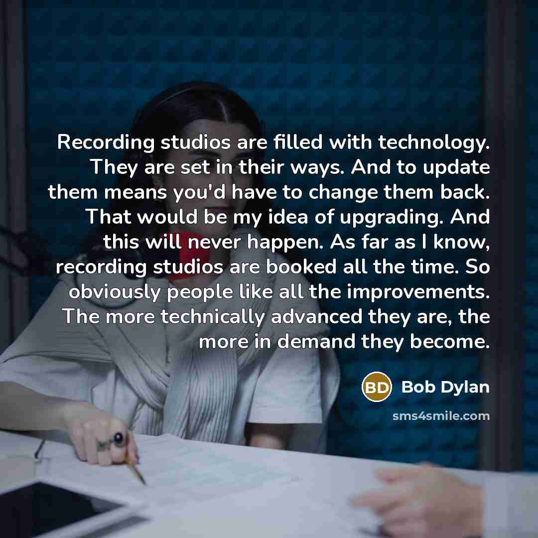 “Recording studios are filled with technology. They are set in their ways. And to update them means you'd have to change them back. That would be my idea of upgrading. And this will never happen. As far as I know, recording studios are booked all the time. So obviously people like all the…” quote by Bob Dylan