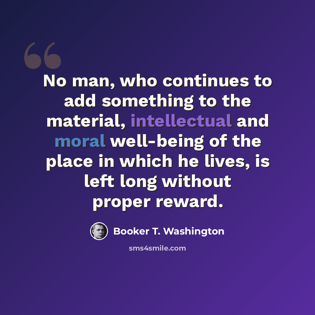 “No man, who continues to add something to the material, intellectual and moral well-being of the place in which he lives, is left long without proper reward.” quote by Booker T. Washington