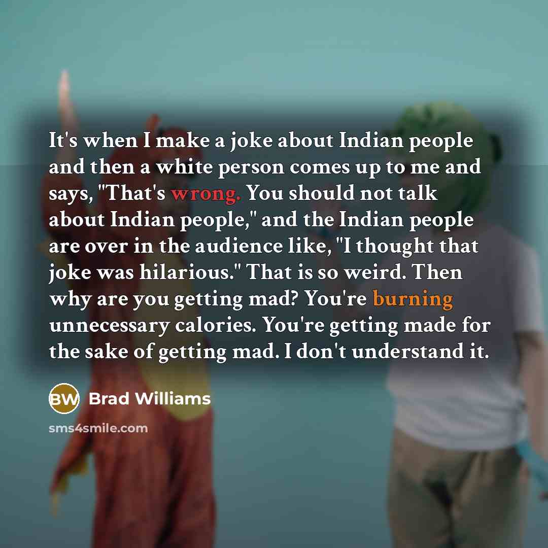 “It's when I make a joke about Indian people and then a white person comes up to me and says, "That's wrong. You should not talk about Indian people," and the Indian people are over in the audience like, "I thought that joke was hilarious." That is so weird. Then why are you getting mad? You're…” quote by Brad Williams