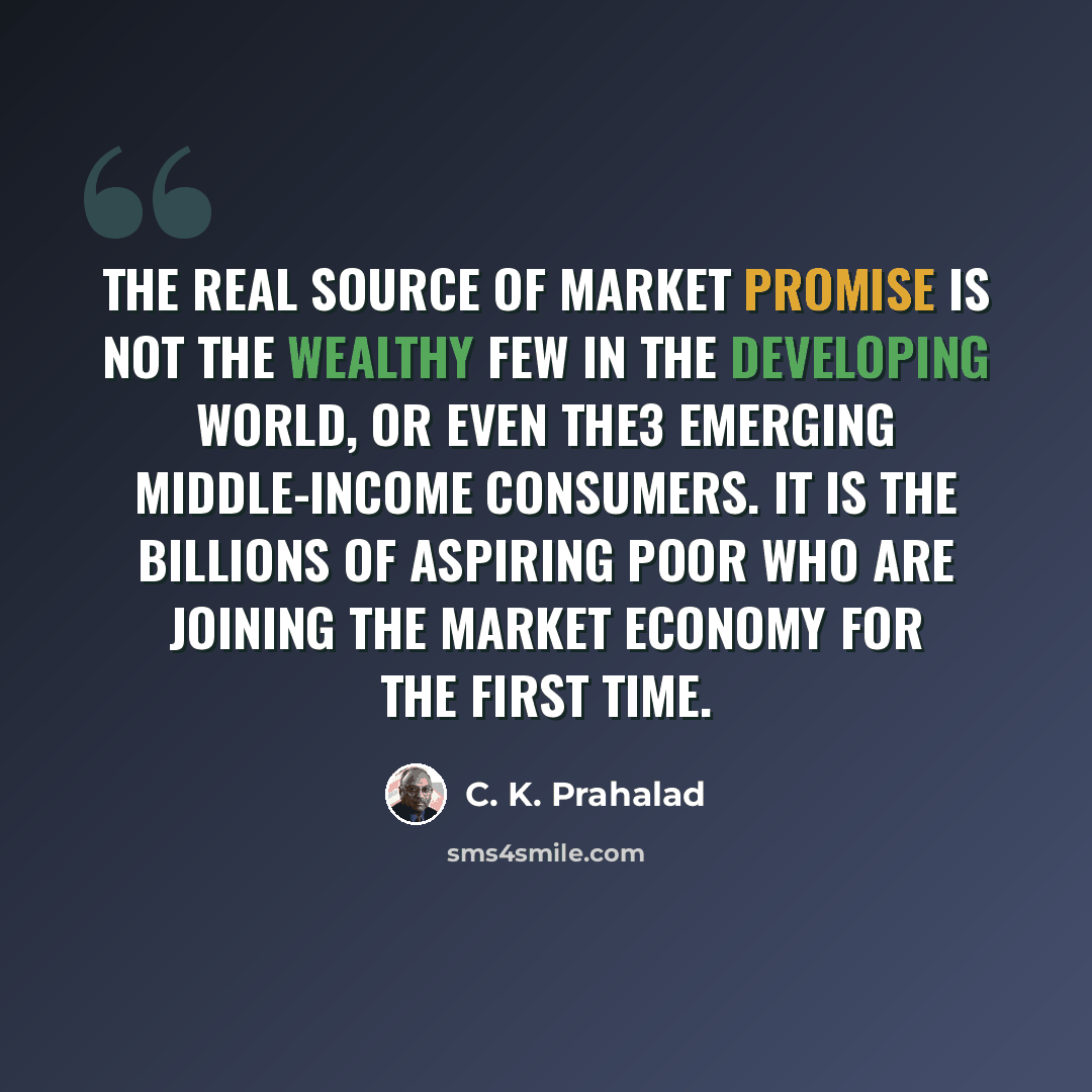 “The real source of market promise is not the wealthy few in the developing world, or even the3 emerging middle-income consumers. It is the billions of aspiring poor who are joining the market economy for the first time.” quote by C. K. Prahalad