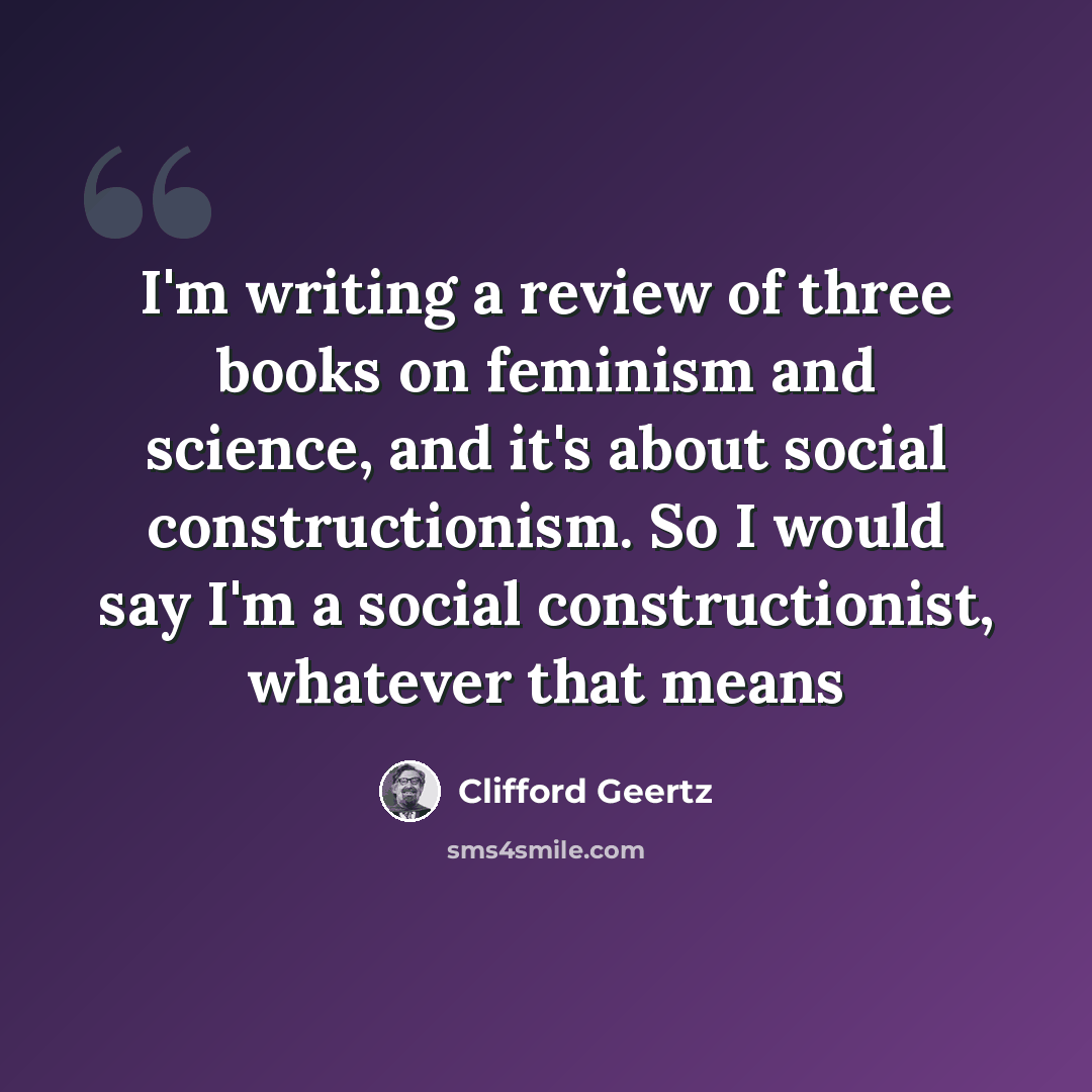 “I'm writing a review of three books on feminism and science, and it's about social constructionism. So I would say I'm a social constructionist, whatever that means” quote by Clifford Geertz
