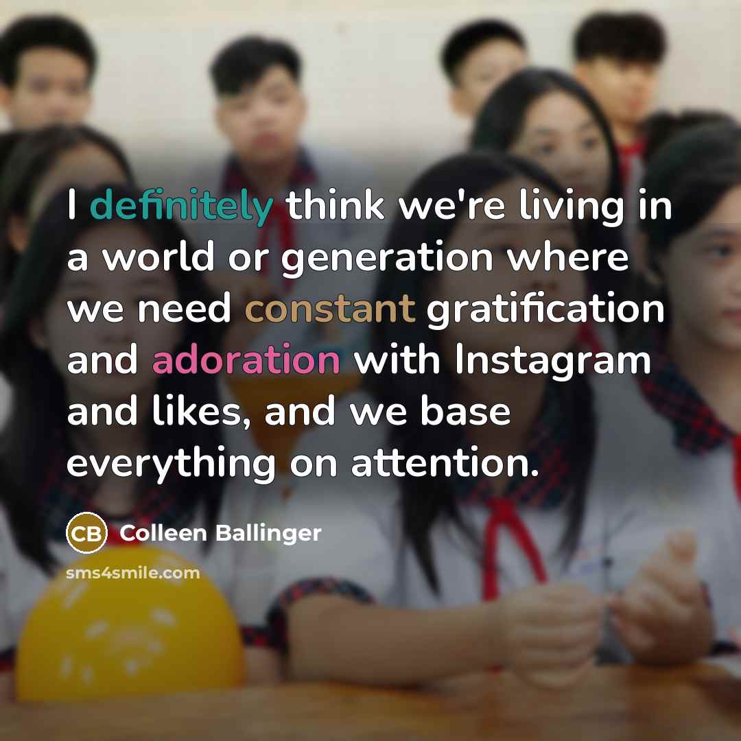 “I definitely think we're living in a world or generation where we need constant gratification and adoration with Instagram and likes, and we base everything on attention.” quote by Colleen Ballinger