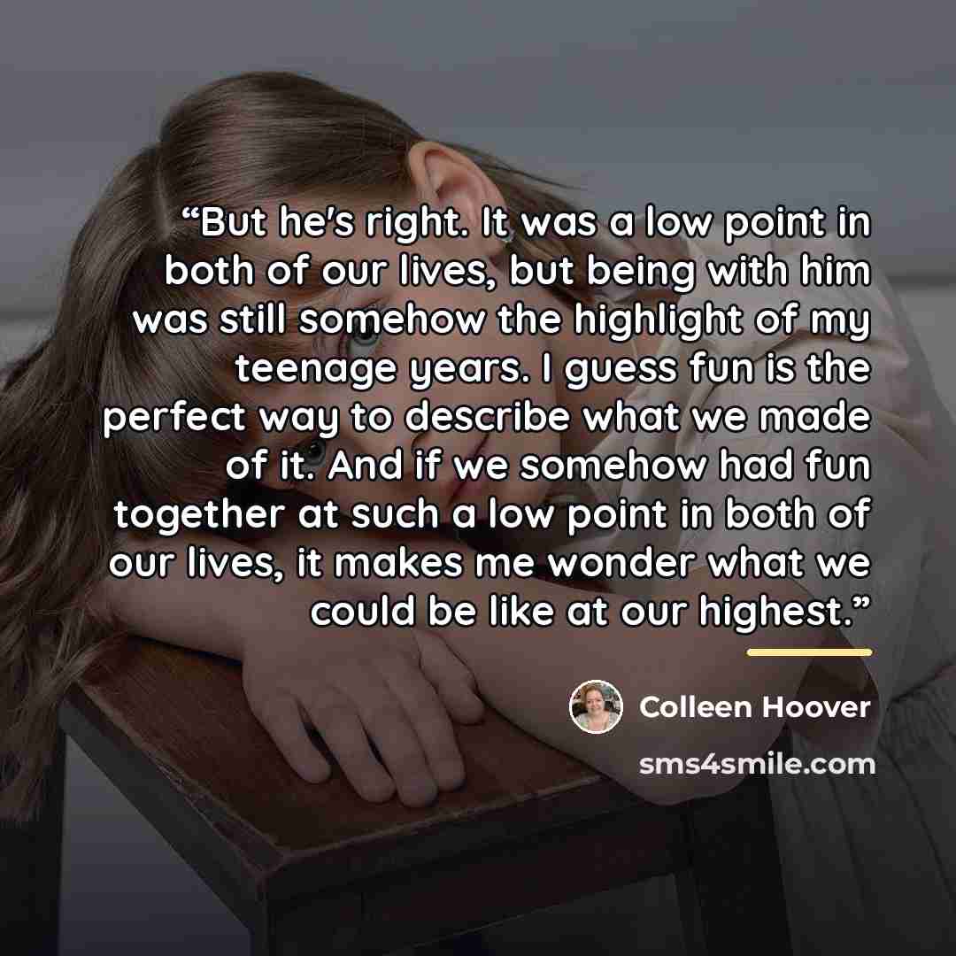 “But he's right. It was a low point in both of our lives, but being with him was still somehow the highlight of my teenage years. I guess fun is the perfect way to describe what we made of it. And if we somehow had fun together at such a low point in both of our lives, it makes me wonder what we…” quote by Colleen Hoover